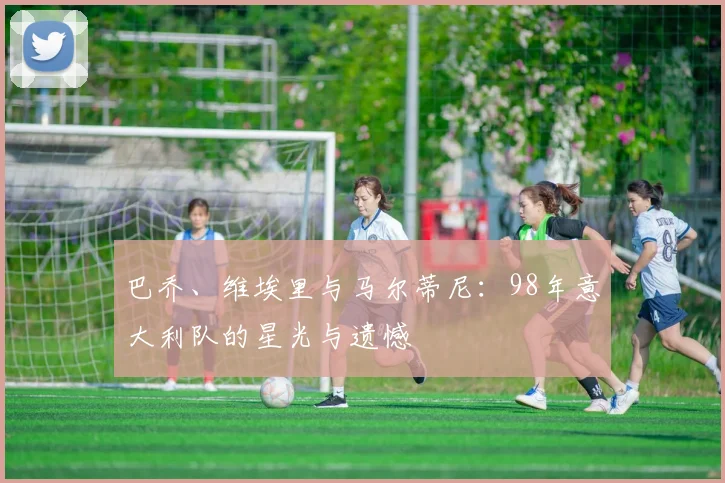 巴乔、维埃里与马尔蒂尼：98年意大利队的星光与遗憾