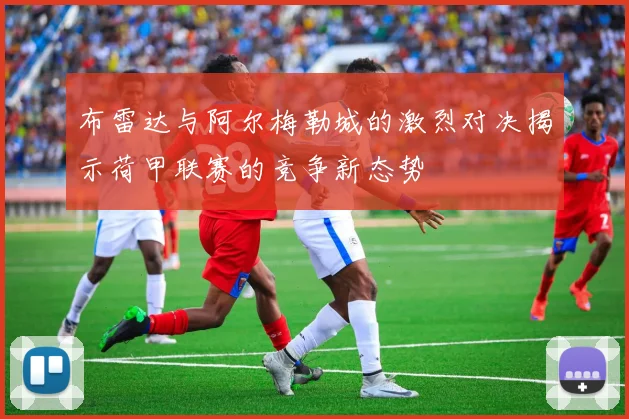 布雷达与阿尔梅勒城的激烈对决揭示荷甲联赛的竞争新态势