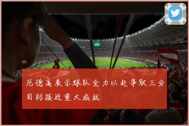厄德高表示球队全力以赴争取三分目标接近重大成就