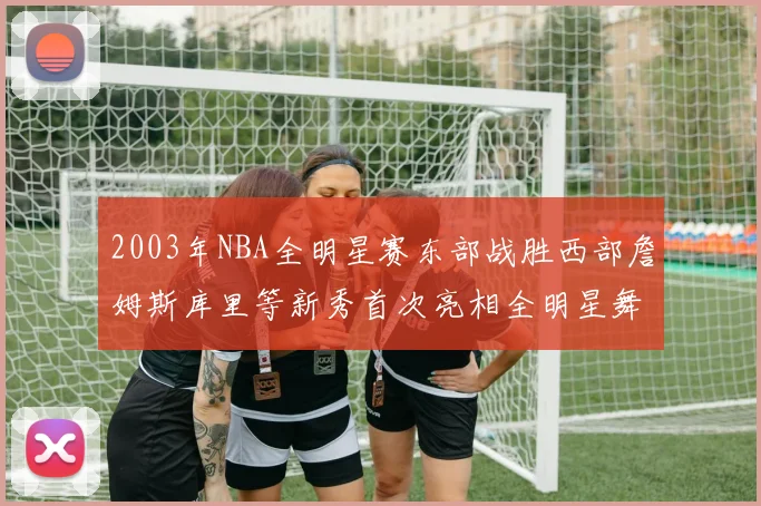 2003年NBA全明星赛东部战胜西部詹姆斯库里等新秀首次亮相全明星舞台