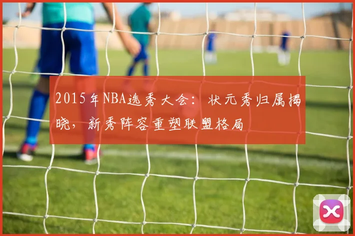 2015年NBA选秀大会：状元秀归属揭晓，新秀阵容重塑联盟格局