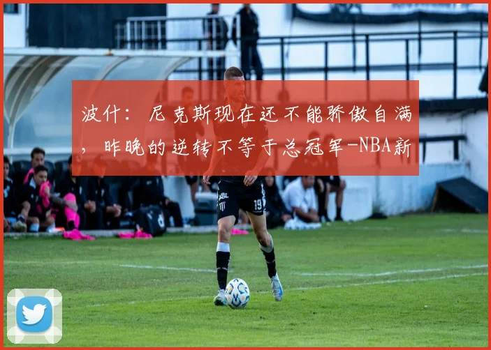 波什：尼克斯现在还不能骄傲自满，昨晚的逆转不等于总冠军-NBA新闻